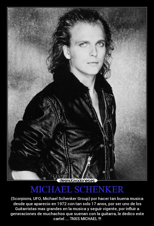 MICHAEL SCHENKER - (Scorpions, UFO, Michael Schenker Group) por hacer tan buena musica
desde que aparecio en 1972 con tan solo 17 anos, por ser uno de los
Guitarristas mas grandes en la musica y seguir vigente, por influir a
generaciones de muchachos que suenan con la guitarra, le dedico este
cartel .... TNXS MICHAEL !!!