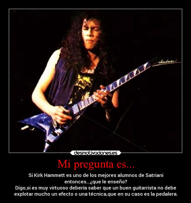 Mi pregunta es... - Si Kirk Hammett es uno de los mejores alumnos de Satriani
entonces...¿que le enseño?
Digo,si es muy virtuoso debería saber que un buen guitarrista no debe
explotar mucho un efecto o una técnica,que en su caso es la pedalera.