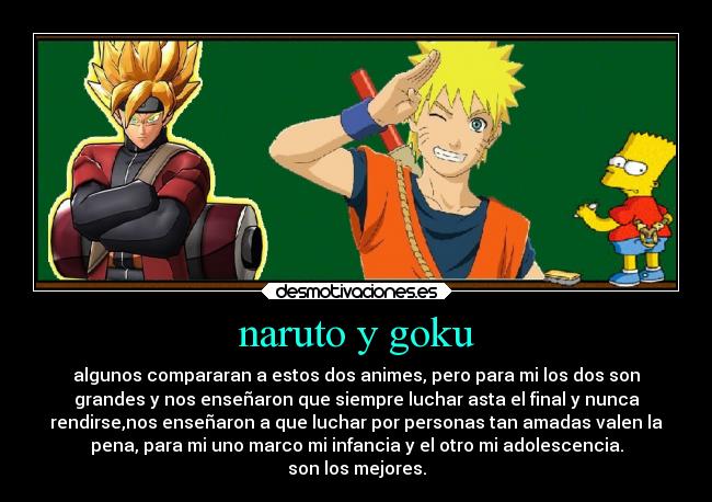 naruto y goku - algunos compararan a estos dos animes, pero para mi los dos son
grandes y nos enseñaron que siempre luchar asta el final y nunca
rendirse,nos enseñaron a que luchar por personas tan amadas valen la
pena, para mi uno marco mi infancia y el otro mi adolescencia.
son los mejores.