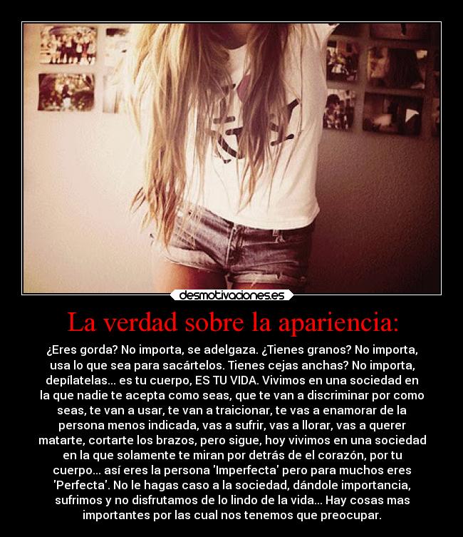 La verdad sobre la apariencia: - ¿Eres gorda? No importa, se adelgaza. ¿Tienes granos? No importa,
usa lo que sea para sacártelos. Tienes cejas anchas? No importa,
depílatelas... es tu cuerpo, ES TU VIDA. Vivimos en una sociedad en
la que nadie te acepta como seas, que te van a discriminar por como
seas, te van a usar, te van a traicionar, te vas a enamorar de la
persona menos indicada, vas a sufrir, vas a llorar, vas a querer
matarte, cortarte los brazos, pero sigue, hoy vivimos en una sociedad
en la que solamente te miran por detrás de el corazón, por tu
cuerpo... así eres la persona Imperfecta pero para muchos eres
Perfecta. No le hagas caso a la sociedad, dándole importancia,
sufrimos y no disfrutamos de lo lindo de la vida... Hay cosas mas
importantes por las cual nos tenemos que preocupar.