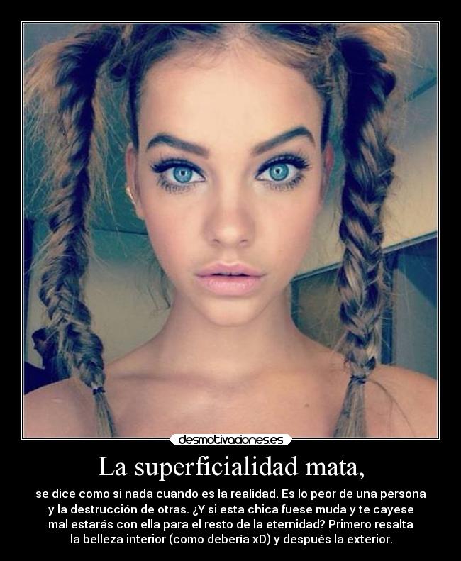 La superficialidad mata, - se dice como si nada cuando es la realidad. Es lo peor de una persona
y la destrucción de otras. ¿Y si esta chica fuese muda y te cayese
mal estarás con ella para el resto de la eternidad? Primero resalta
la belleza interior (como debería xD) y después la exterior.