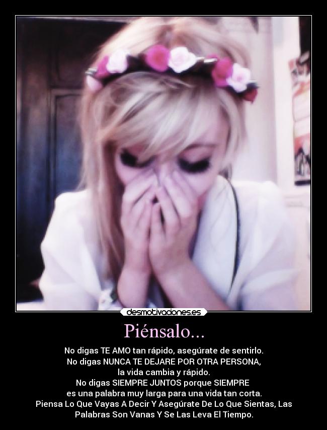 Piénsalo... - No digas TE AMO tan rápido, asegúrate de sentirlo.
No digas NUNCA TE DEJARE POR OTRA PERSONA,
la vida cambia y rápido.
No digas SIEMPRE JUNTOS porque SIEMPRE 
es una palabra muy larga para una vida tan corta.
Piensa Lo Que Vayas A Decir Y Asegúrate De Lo Que Sientas, Las
Palabras Son Vanas Y Se Las Leva El Tiempo.