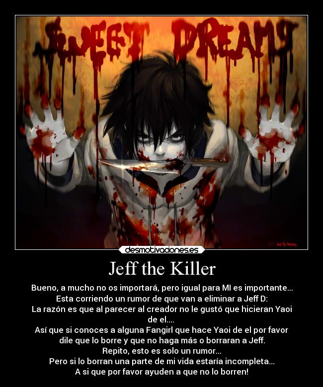 Jeff the Killer - Bueno, a mucho no os importará, pero igual para MI es importante...
Esta corriendo un rumor de que van a eliminar a Jeff D:
La razón es que al parecer al creador no le gustó que hicieran Yaoi
de el....
Así que si conoces a alguna Fangirl que hace Yaoi de el por favor
dile que lo borre y que no haga más o borraran a Jeff.
Repito, esto es solo un rumor...
Pero si lo borran una parte de mi vida estaría incompleta...
A si que por favor ayuden a que no lo borren!