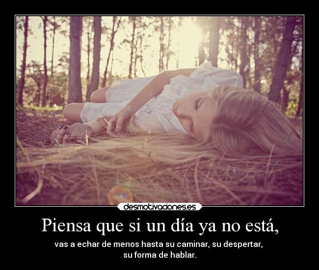Piensa que si un día ya no está, - vas a echar de menos hasta su caminar, su despertar,
su forma de hablar.
