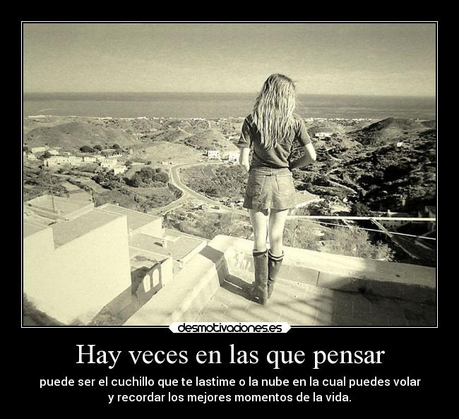 Hay veces en las que pensar - puede ser el cuchillo que te lastime o la nube en la cual puedes volar
y recordar los mejores momentos de la vida.