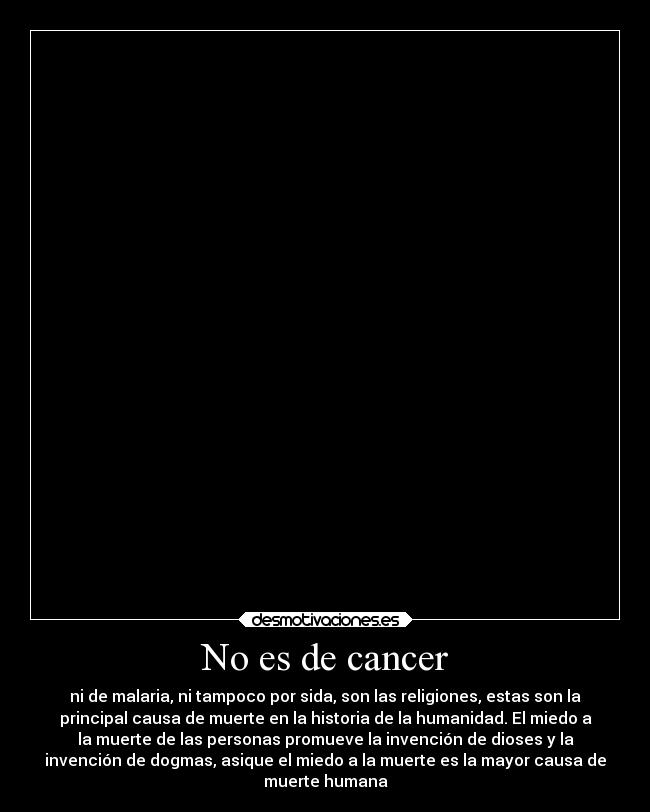 No es de cancer - ni de malaria, ni tampoco por sida, son las religiones, estas son la
principal causa de muerte en la historia de la humanidad. El miedo a
la muerte de las personas promueve la invención de dioses y la
invención de dogmas, asique el miedo a la muerte es la mayor causa de
muerte humana