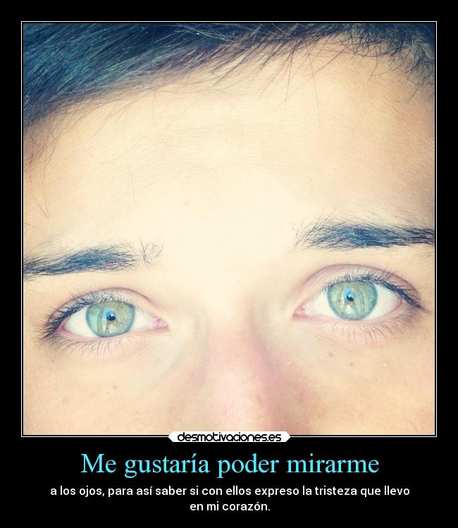 Me gustaría poder mirarme - a los ojos, para así saber si con ellos expreso la tristeza que llevo
en mi corazón.