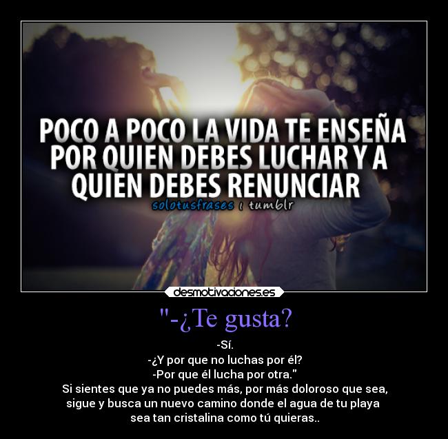 -¿Te gusta? - -Sí.
-¿Y por que no luchas por él?
-Por que él lucha por otra.
Si sientes que ya no puedes más, por más doloroso que sea,
sigue y busca un nuevo camino donde el agua de tu playa
sea tan cristalina como tú quieras..