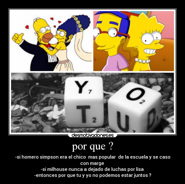 por que ? - -si homero simpson era el chico mas popular de la escuela y se caso
con marge
-si milhouse nunca a dejado de luchas por lisa
-entonces por que tu y yo no podemos estar juntos ?