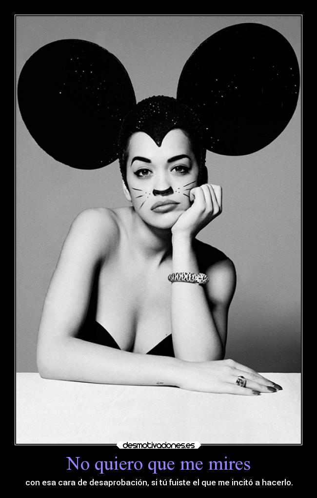 No quiero que me mires - con esa cara de desaprobación, si tú fuiste el que me incitó a hacerlo.