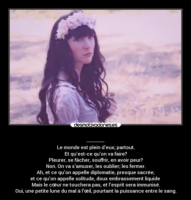 ___ - Le monde est plein deux; partout.
Et quest-ce quon va faire?
Pleurer, se fâcher, souffrir, en avoir peur?
Non. On va samuser, les oublier; les fermer.
Ah, et ce quon appelle diplomatie, presque sacrée;
et ce quon appelle solitude, doux embrassement liquide 
Mais le cœur ne touchera pas, et lesprit sera immunisé.
Oui, une petite lune du mal à lœil, pourtant la puissance entre le sang.