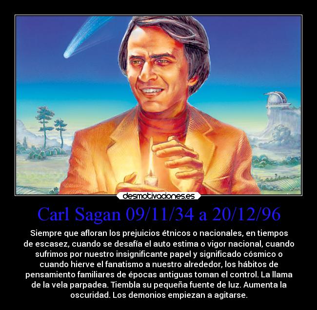 Carl Sagan 09/11/34 a 20/12/96 - Siempre que afloran los prejuicios étnicos o nacionales, en tiempos
de escasez, cuando se desafía el auto estima o vigor nacional, cuando
sufrimos por nuestro insignificante papel y significado cósmico o
cuando hierve el fanatismo a nuestro alrededor, los hábitos de
pensamiento familiares de épocas antiguas toman el control. La llama
de la vela parpadea. Tiembla su pequeña fuente de luz. Aumenta la
oscuridad. Los demonios empiezan a agitarse.