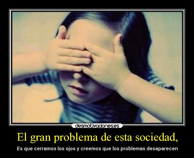 El gran problema de esta sociedad, - Es que cerramos los ojos y creemos que los problemas desaparecen