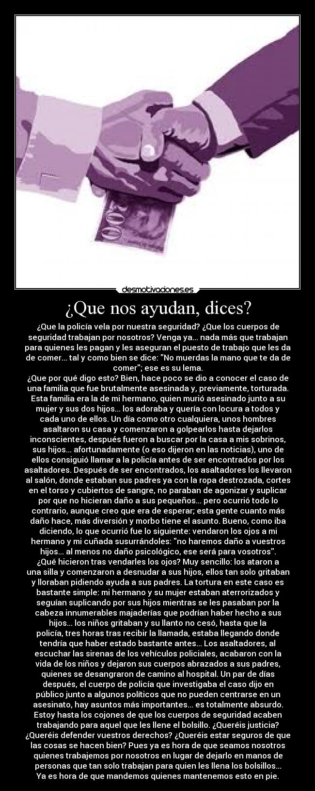 ¿Que nos ayudan, dices? - ¿Que la policía vela por nuestra seguridad? ¿Que los cuerpos de
seguridad trabajan por nosotros? Venga ya... nada más que trabajan
para quienes les pagan y les aseguran el puesto de trabajo que les da
de comer... tal y como bien se dice: No muerdas la mano que te da de
comer; ese es su lema.
¿Que por qué digo esto? Bien, hace poco se dio a conocer el caso de
una familia que fue brutalmente asesinada y, previamente, torturada.
Esta familia era la de mi hermano, quien murió asesinado junto a su
mujer y sus dos hijos... los adoraba y quería con locura a todos y
cada uno de ellos. Un día como otro cualquiera, unos hombres
asaltaron su casa y comenzaron a golpearlos hasta dejarlos
inconscientes, después fueron a buscar por la casa a mis sobrinos,
sus hijos... afortunadamente (o eso dijeron en las noticias), uno de
ellos consiguió llamar a la policía antes de ser encontrados por los
asaltadores. Después de ser encontrados, los asaltadores los llevaron
al salón, donde estaban sus padres ya con la ropa destrozada, cortes
en el torso y cubiertos de sangre, no paraban de agonizar y suplicar
por que no hicieran daño a sus pequeños... pero ocurrió todo lo
contrario, aunque creo que era de esperar; esta gente cuanto más
daño hace, más diversión y morbo tiene el asunto. Bueno, como iba
diciendo, lo que ocurrió fue lo siguiente: vendaron los ojos a mi
hermano y mi cuñada susurrándoles: no haremos daño a vuestros
hijos... al menos no daño psicológico, ese será para vosotros.
¿Qué hicieron tras vendarles los ojos? Muy sencillo: los ataron a
una silla y comenzaron a desnudar a sus hijos, ellos tan solo gritaban
y lloraban pidiendo ayuda a sus padres. La tortura en este caso es
bastante simple: mi hermano y su mujer estaban aterrorizados y
seguían suplicando por sus hijos mientras se les pasaban por la
cabeza innumerables majaderías que podrían haber hecho a sus
hijos... los niños gritaban y su llanto no cesó, hasta que la
policía, tres horas tras recibir la llamada, estaba llegando donde
tendría que haber estado bastante antes... Los asaltadores, al
escuchar las sirenas de los vehículos policiales, acabaron con la
vida de los niños y dejaron sus cuerpos abrazados a sus padres,
quienes se desangraron de camino al hospital. Un par de días
después, el cuerpo de policía que investigaba el caso dijo en
público junto a algunos políticos que no pueden centrarse en un
asesinato, hay asuntos más importantes... es totalmente absurdo.
Estoy hasta los cojones de que los cuerpos de seguridad acaben
trabajando para aquel que les llene el bolsillo. ¿Queréis justicia?
¿Queréis defender vuestros derechos? ¿Queréis estar seguros de que
las cosas se hacen bien? Pues ya es hora de que seamos nosotros
quienes trabajemos por nosotros en lugar de dejarlo en manos de
personas que tan solo trabajan para quien les llena los bolsillos...
Ya es hora de que mandemos quienes mantenemos esto en pie.