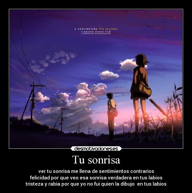 Tu sonrisa - ver tu sonrisa me llena de sentimientos contrarios
felicidad por que veo esa sonrisa verdadera en tus labios
tristeza y rabia por que yo no fui quien la dibujo  en tus labios