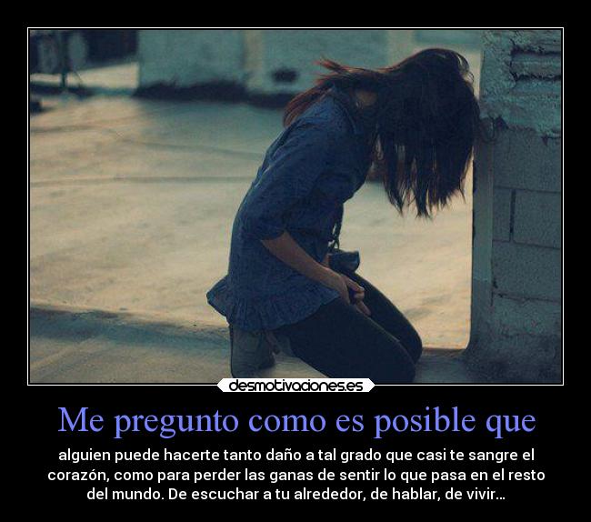 Me pregunto como es posible que - alguien puede hacerte tanto daño a tal grado que casi te sangre el
corazón, como para perder las ganas de sentir lo que pasa en el resto
del mundo. De escuchar a tu alrededor, de hablar, de vivir…