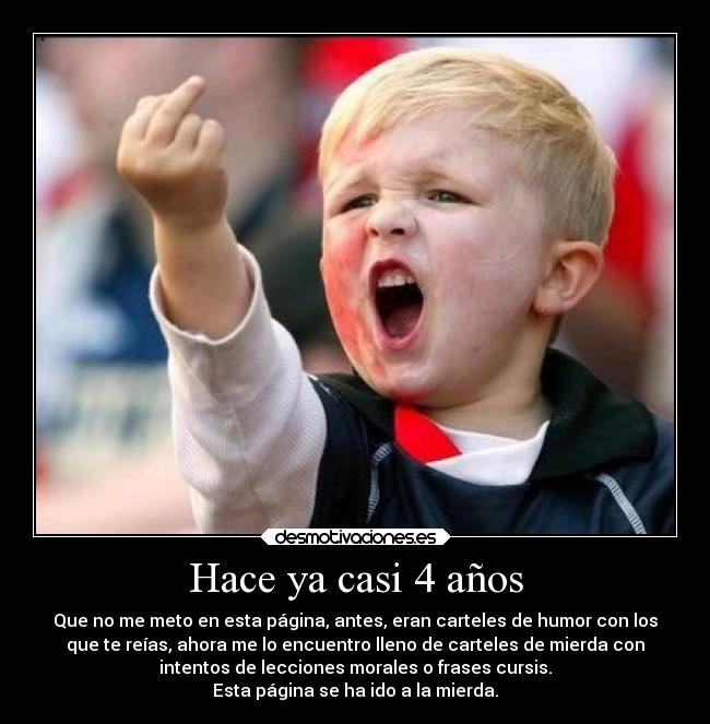 Hace ya casi 4 años - Que no me meto en esta página, antes, eran carteles de humor con los
que te reías, ahora me lo encuentro lleno de carteles de mierda con
intentos de lecciones morales o frases cursis.
Esta página se ha ido a la mierda.