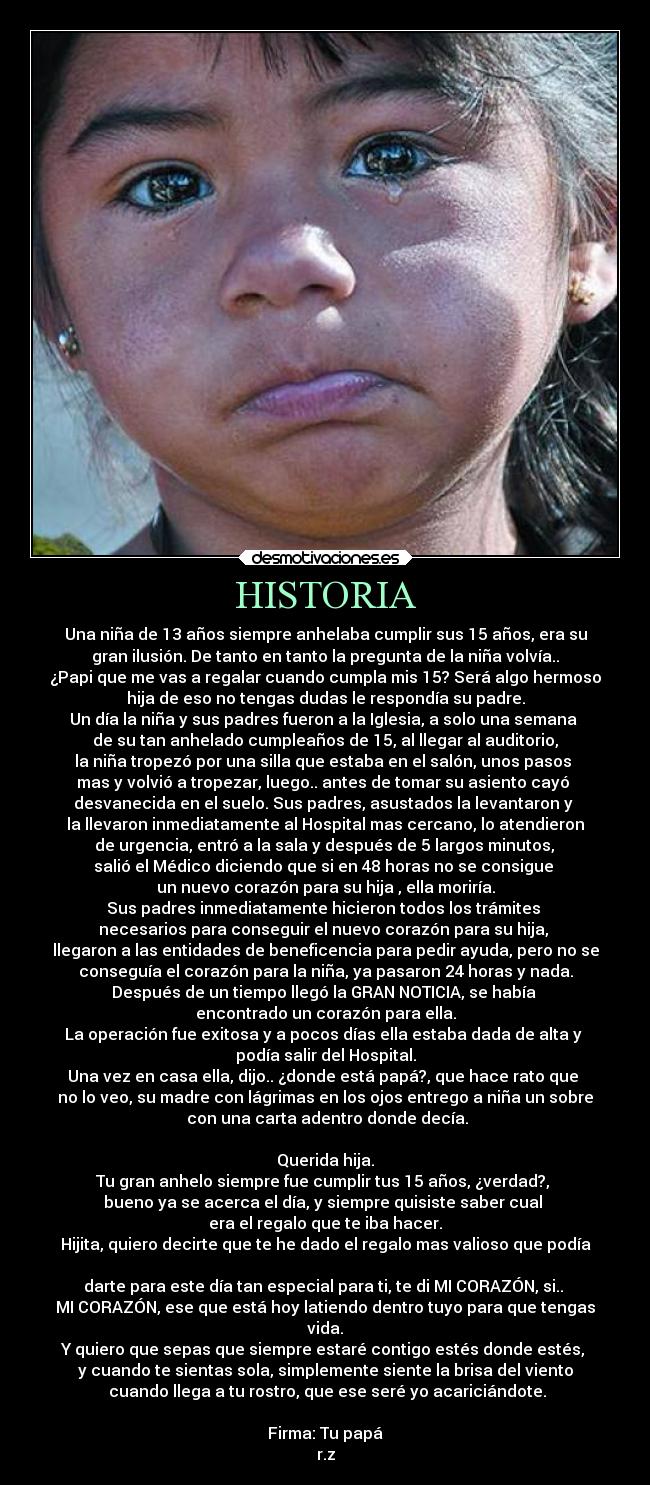 HISTORIA - Una niña de 13 años siempre anhelaba cumplir sus 15 años, era su
gran ilusión. De tanto en tanto la pregunta de la niña volvía..
¿Papi que me vas a regalar cuando cumpla mis 15? Será algo hermoso
hija de eso no tengas dudas le respondía su padre.
Un día la niña y sus padres fueron a la Iglesia, a solo una semana 
de su tan anhelado cumpleaños de 15, al llegar al auditorio,
la niña tropezó por una silla que estaba en el salón, unos pasos 
mas y volvió a tropezar, luego.. antes de tomar su asiento cayó 
desvanecida en el suelo. Sus padres, asustados la levantaron y 
la llevaron inmediatamente al Hospital mas cercano, lo atendieron
 de urgencia, entró a la sala y después de 5 largos minutos, 
salió el Médico diciendo que si en 48 horas no se consigue 
un nuevo corazón para su hija , ella moriría.
Sus padres inmediatamente hicieron todos los trámites 
necesarios para conseguir el nuevo corazón para su hija, 
llegaron a las entidades de beneficencia para pedir ayuda, pero no se
conseguía el corazón para la niña, ya pasaron 24 horas y nada.
Después de un tiempo llegó la GRAN NOTICIA, se había 
encontrado un corazón para ella.
La operación fue exitosa y a pocos días ella estaba dada de alta y 
podía salir del Hospital.
Una vez en casa ella, dijo.. ¿donde está papá?, que hace rato que 
no lo veo, su madre con lágrimas en los ojos entrego a niña un sobre
 con una carta adentro donde decía.

Querida hija.
Tu gran anhelo siempre fue cumplir tus 15 años, ¿verdad?, 
bueno ya se acerca el día, y siempre quisiste saber cual 
era el regalo que te iba hacer.
Hijita, quiero decirte que te he dado el regalo mas valioso que podía

darte para este día tan especial para ti, te di MI CORAZÓN, si.. 
MI CORAZÓN, ese que está hoy latiendo dentro tuyo para que tengas
vida.
Y quiero que sepas que siempre estaré contigo estés donde estés, 
y cuando te sientas sola, simplemente siente la brisa del viento
 cuando llega a tu rostro, que ese seré yo acariciándote.

Firma: Tu papá
r.z