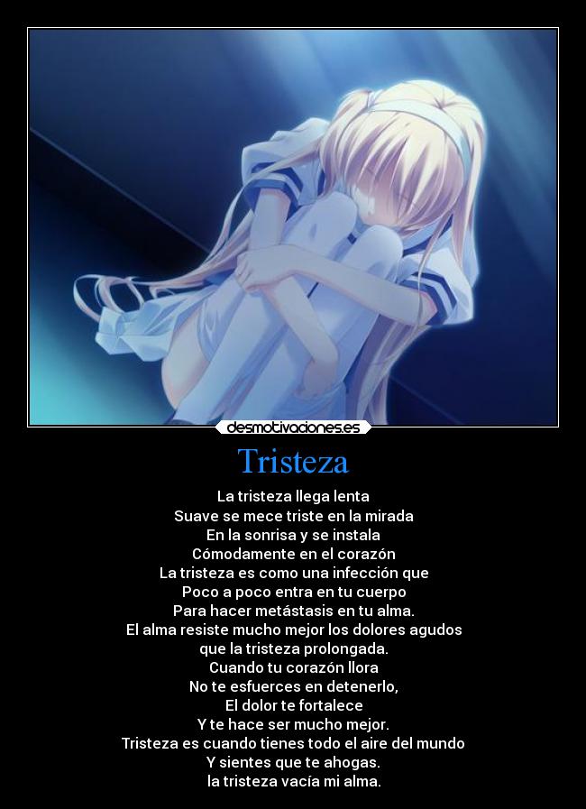 Tristeza - La tristeza llega lenta
Suave se mece triste en la mirada
En la sonrisa y se instala
Cómodamente en el corazón
La tristeza es como una infección que
Poco a poco entra en tu cuerpo
Para hacer metástasis en tu alma.
El alma resiste mucho mejor los dolores agudos
que la tristeza prolongada.
Cuando tu corazón llora
No te esfuerces en detenerlo,
El dolor te fortalece
Y te hace ser mucho mejor.
Tristeza es cuando tienes todo el aire del mundo
Y sientes que te ahogas.
la tristeza vacía mi alma.