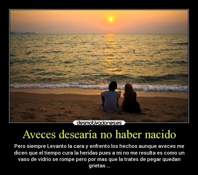 Aveces desearía no haber nacido - Pero siempre Levanto la cara y enfrento los hechos aunque aveces me
dicen que el tiempo cura la heridas pues a mi no me resulta es como un
vaso de vidrio se rompe pero por mas que la trates de pegar quedan
grietas ...