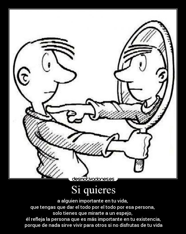 Si quieres - a alguien importante en tu vida, 
que tengas que dar el todo por el todo por esa persona, 
solo tienes que mirarte a un espejo, 
él refleja la persona que es más importante en tu existencia,
 porque de nada sirve vivir para otros si no disfrutas de tu vida