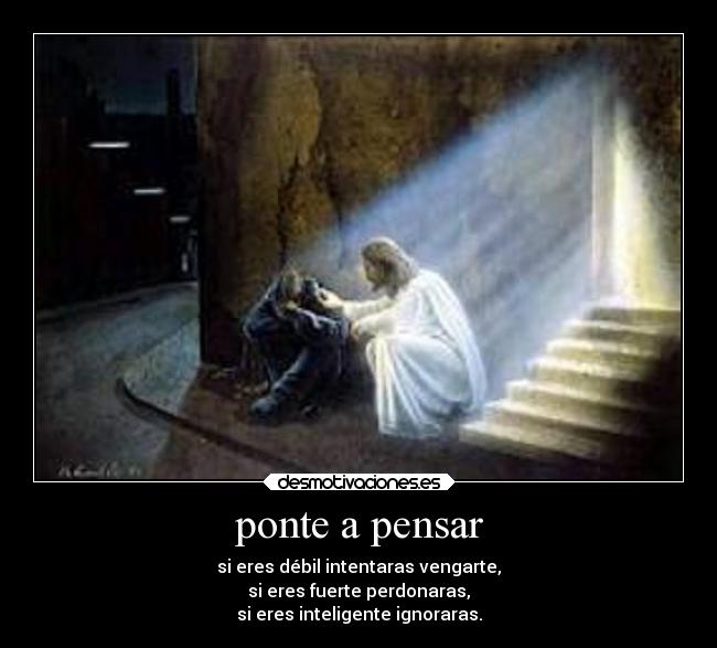 ponte a pensar - si eres débil intentaras vengarte,
si eres fuerte perdonaras,
si eres inteligente ignoraras.