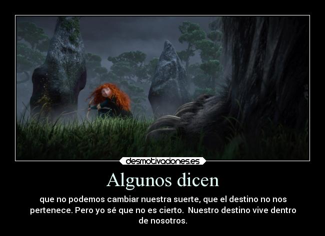 Algunos dicen - que no podemos cambiar nuestra suerte, que el destino no nos
pertenece. Pero yo sé que no es cierto. Nuestro destino vive dentro
de nosotros.
