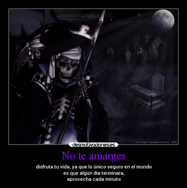 No te amarges - disfruta tu vida, ya que lo único seguro en el mundo
es que algún día terminara,
aprovecha cada minuto