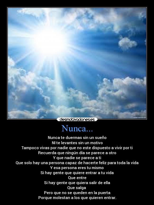 Nunca... - Nunca te duermas sin un sueño
NI te levantes sin un motivo
Tampoco vivas por nadie que no este dispuesto a vivir por ti
Recuerda que ningún día se parece a otro
Y que nadie se parece a ti
Que solo hay una persona capaz de hacerte feliz para toda la vida
Y esa persona eres tu mismo
Si hay gente que quiere entrar a tu vida
Que entre
Si hay gente que quiera salir de ella
Que salga 
Pero que no se queden en la puerta
Porque molestan a los que quieren entrar.