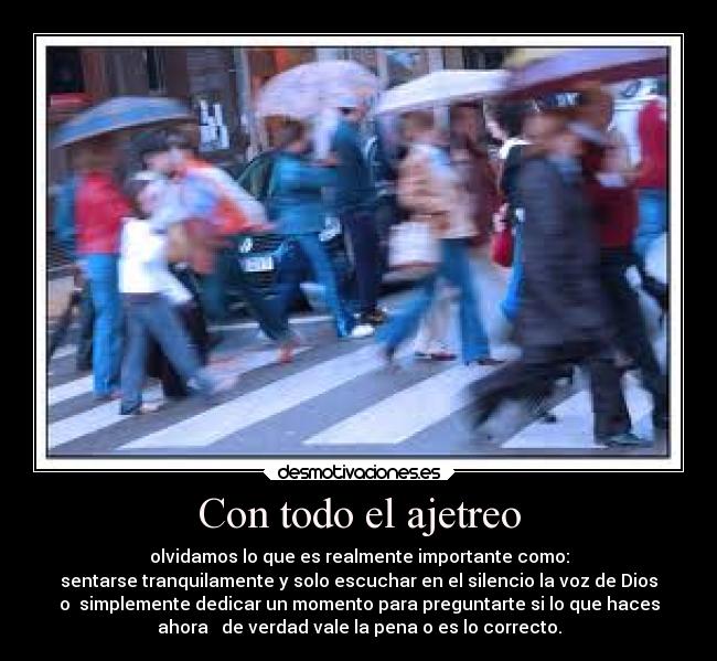 Con todo el ajetreo - olvidamos lo que es realmente importante como:
sentarse tranquilamente y solo escuchar en el silencio la voz de Dios
o simplemente dedicar un momento para preguntarte si lo que haces
ahora de verdad vale la pena o es lo correcto.