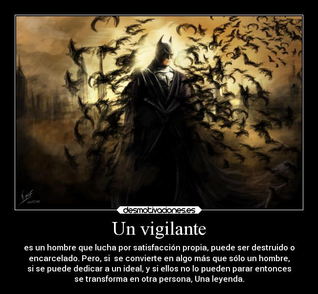 Un vigilante - es un hombre que lucha por satisfacción propia, puede ser destruido o
encarcelado. Pero, si se convierte en algo más que sólo un hombre,
si se puede dedicar a un ideal, y si ellos no lo pueden parar entonces
se transforma en otra persona, Una leyenda.