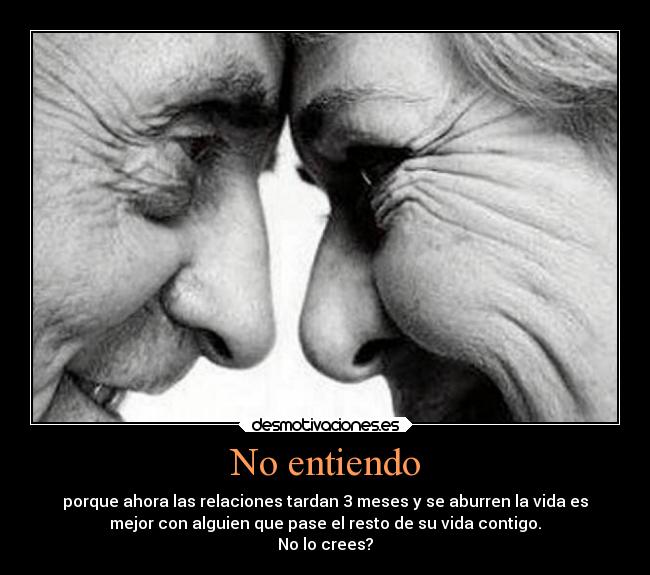 No entiendo - porque ahora las relaciones tardan 3 meses y se aburren la vida es
mejor con alguien que pase el resto de su vida contigo.
No lo crees?