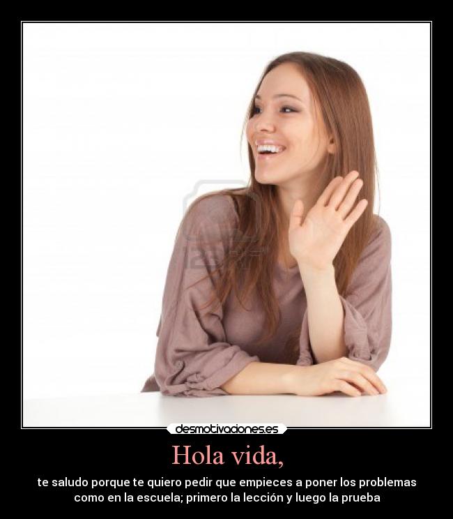 Hola vida, - te saludo porque te quiero pedir que empieces a poner los problemas
como en la escuela; primero la lección y luego la prueba