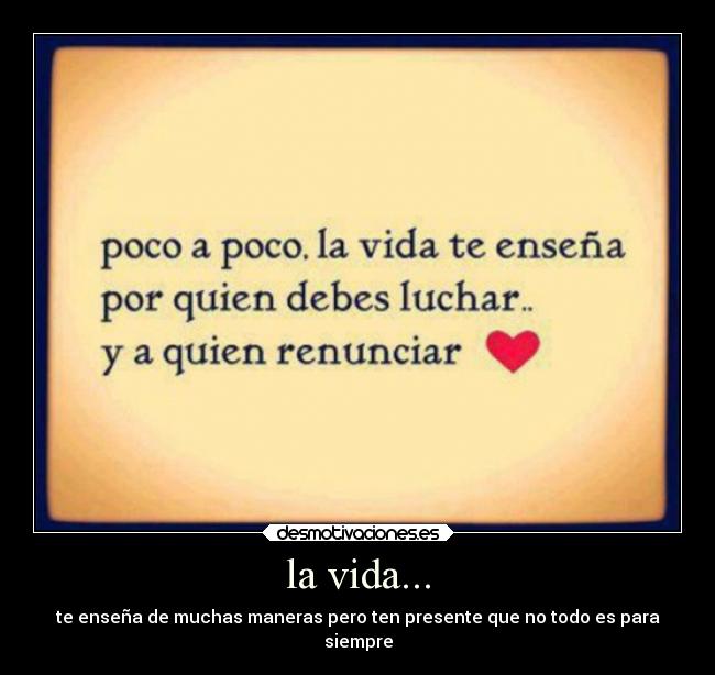 la vida... - te enseña de muchas maneras pero ten presente que no todo es para
siempre