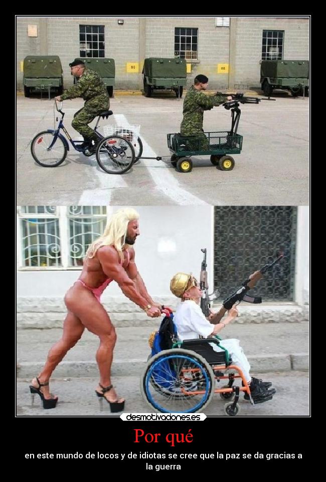 Por qué - en este mundo de locos y de idiotas se cree que la paz se da gracias a
la guerra