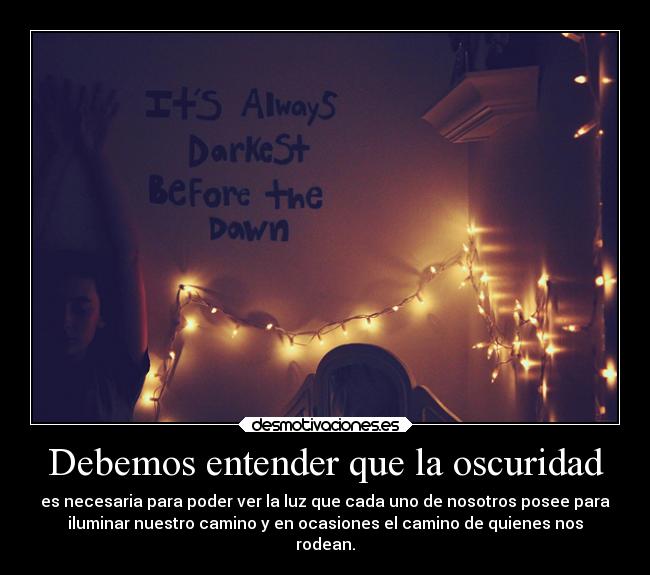Debemos entender que la oscuridad - es necesaria para poder ver la luz que cada uno de nosotros posee para
iluminar nuestro camino y en ocasiones el camino de quienes nos
rodean.