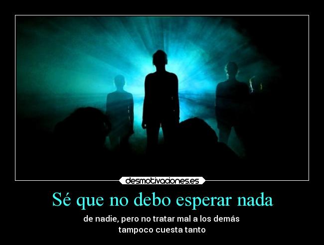 Sé que no debo esperar nada - de nadie, pero no tratar mal a los demás 
tampoco cuesta tanto