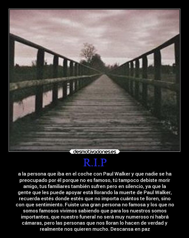 R.I.P - a la persona que iba en el coche con Paul Walker y que nadie se ha
preocupado por él porque no es famoso, tú tampoco debiste morir
amigo, tus familiares también sufren pero en silencio, ya que la
gente que les puede apoyar está llorando la muerte de Paul Walker,
recuerda estés donde estés que no importa cuántos te lloren, sino
con que sentimiento. Fuiste una gran persona no famosa y los que no
somos famosos vivimos sabiendo que para los nuestros somos
importantes, que nuestro funeral no será muy numeroso ni habrá
cámaras, pero las personas que nos lloran lo hacen de verdad y
realmente nos quieren mucho. Descansa en paz