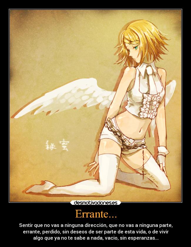 Errante... - Sentir que no vas a ninguna dirección, que no vas a ninguna parte,
errante, perdido, sin deseos de ser parte de esta vida, o de vivir
algo que ya no te sabe a nada, vacio, sin esperanzas...