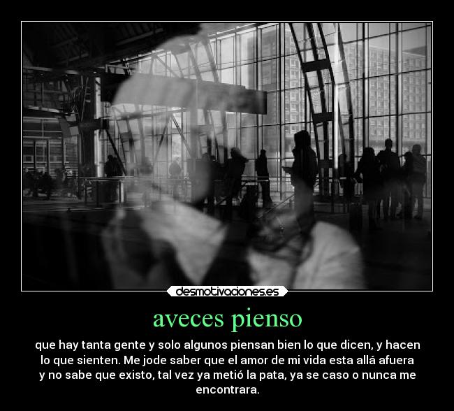 aveces pienso - que hay tanta gente y solo algunos piensan bien lo que dicen, y hacen
lo que sienten. Me jode saber que el amor de mi vida esta allá afuera
y no sabe que existo, tal vez ya metió la pata, ya se caso o nunca me
encontrara.