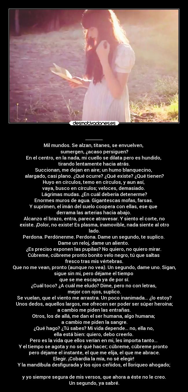 ___ - Mil mundos. Se alzan, titanes, se envuelven, 
sumergen, ¿acaso persiguen?
En el centro, en la nada, mi cuello se dilata pero es hundido, 
tirando lentamente hacia atrás.
Succionan, me dejan en aire; un humo blanquecino, 
alargado, casi plano. ¿Qué ocurre? ¿Qué existe? ¿Qué tienen?
Huyo en círculos, temo en círculos, y aun así, 
vaya, busco en círculos; veloces, demasiado. 
Lágrimas mudas. ¿En cuál debería detenerme?
Enormes muros de agua. Gigantescas mofas, farsas. 
Y suprimen, el imán del suelo coopera con ellas, ese que 
derrama las arterias hacia abajo. 
Alcanzo el brazo, entra, parece atravesar. Y siento el corte, no
existe. ¡Dolor, no existe! Es plasma, inamovible, nada siente al otro
lado.
Perdona. Perdónenme. Perdona. Dame un segundo, te suplico. 
Dame un reloj, dame un aliento. 
¿Es preciso exponen las pupilas? No quiero, no quiero mirar. 
Cúbreme, cúbreme pronto bonito velo negro, tú que saltas 
fresco tras mis vértebras.
Que no me vean, pronto (aunque no vea). Un segundo, dame uno. Sigan,
sigue sin mi, pero déjame el tiempo 
que se me escapa ya de por sí.
¿Cuál toco? ¿A cuál me eludo? Dime, pero no con letras, 
mejor con ojos, suplico.
Se vuelan, que el viento me arrastra. Un poco inanimada... ¿lo estoy?
Unos dedos, aquellos largos, me ofrecen ser poder ser súper heroína;
 a cambio me piden las entrañas. 
Otros, los de allá, me dan el ser humana, algo humana; 
a cambio me piden la sangre.
¿Qué hago? ¿Tú sabes? Mi vida depende... no, ella no, 
ella está bien: quiero, debo creerlo. 
Pero es la vida que ellos verían en mi, les importa tanto... 
Y el tiempo se agota y no sé qué hacer; cúbreme, cúbreme pronto 
pero déjame el instante, el que me elija, el que me abrace.
Elegir. ¡Cobardía la mía, no sé elegir! 
Y la mandíbula desfigurada y los ojos ceñidos, el lloriqueo ahogado;

y yo siempre segura de mis versos, que ahora a éste no le creo.
Un segundo, ya sabré.