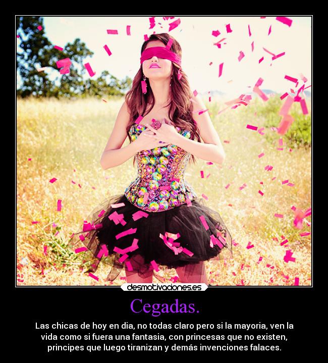 Cegadas. - Las chicas de hoy en dia, no todas claro pero si la mayoria, ven la
vida como si fuera una fantasia, con princesas que no existen,
principes que luego tiranizan y demás invenciones falaces.