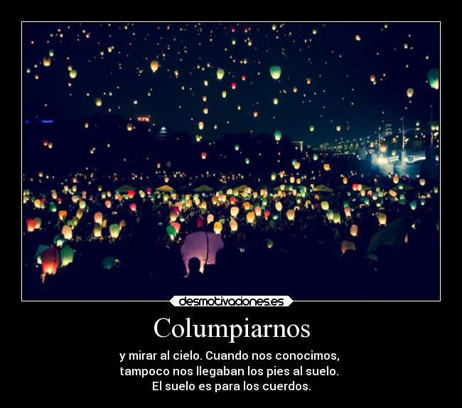 Columpiarnos - y mirar al cielo. Cuando nos conocimos,
tampoco nos llegaban los pies al suelo.
El suelo es para los cuerdos.