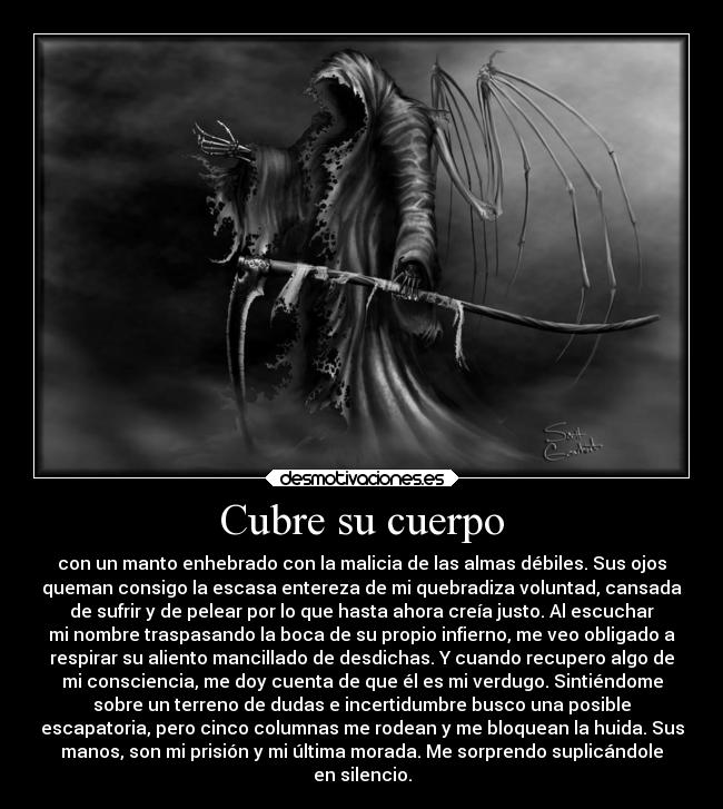 Cubre su cuerpo - con un manto enhebrado con la malicia de las almas débiles. Sus ojos
queman consigo la escasa entereza de mi quebradiza voluntad, cansada
de sufrir y de pelear por lo que hasta ahora creía justo. Al escuchar
mi nombre traspasando la boca de su propio infierno, me veo obligado a
respirar su aliento mancillado de desdichas. Y cuando recupero algo de
mi consciencia, me doy cuenta de que él es mi verdugo. Sintiéndome
sobre un terreno de dudas e incertidumbre busco una posible
escapatoria, pero cinco columnas me rodean y me bloquean la huida. Sus
manos, son mi prisión y mi última morada. Me sorprendo suplicándole
en silencio.