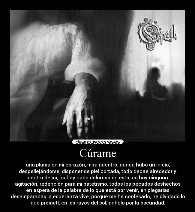 Cúrame - una pluma en mi corazón, mira adentro, nunca hubo un inicio,
despellejándome, disponer de piel cortada, todo decae alrededor y
dentro de mí, no hay nada doloroso en esto, no hay ninguna
agitación, redención para mi patetismo, todos los pecados deshechos
en espera de la palabra de lo que está por venir, en plegarias
desamparadas la esperanza vive, porque me he confesado, he olvidado lo
que prometí, en los rayos del sol, anhelo por la oscuridad.