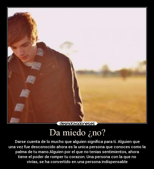 Da miedo ¿no? - Darse cuenta de lo mucho que alguien significa para ti. Alguien que
una vez fue desconocido ahora es la unica persona que conoces como la
palma de tu mano.Alguien por el que no tenias sentimientos, ahora
tiene el poder de romper tu corazon. Una persona con la que no
vivías, se ha convertido en una persona indispensable