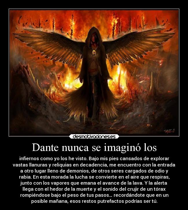 Dante nunca se imaginó los - infiernos como yo los he visto. Bajo mis pies cansados de explorar
vastas llanuras y reliquias en decadencia, me encuentro con la entrada
a otro lugar lleno de demonios, de otros seres cargados de odio y
rabia. En esta morada la lucha se convierte en el aire que respiras,
junto con los vapores que emana el avance de la lava. Y la alerta
llega con el hedor de la muerte y el sonido del crujir de un tórax
rompiéndose bajo el peso de tus pasos… recordándote que en un
posible mañana, esos restos putrefactos podrías ser tú.