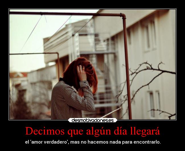 Decimos que algún día llegará - el amor verdadero, mas no hacemos nada para encontrarlo.