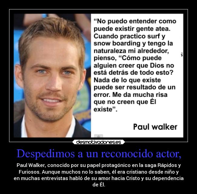 Despedimos a un reconocido actor, - Paul Walker, conocido por su papel protagónico en la saga Rápidos y
Furiosos. Aunque muchos no lo saben, él era cristiano desde niño y
en muchas entrevistas habló de su amor hacia Cristo y su dependencia
de Él.