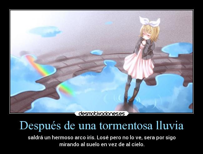 Después de una tormentosa lluvia - saldrá un hermoso arco iris. Losé pero no lo ve, sera por sigo
mirando al suelo en vez de al cielo.